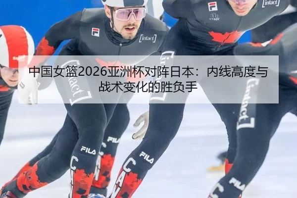 中国女篮2026亚洲杯对阵日本：内线高度与战术变化的胜负手