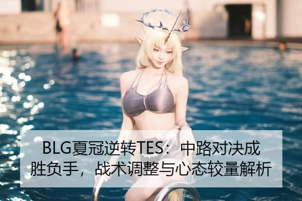 BLG夏冠逆转TES：中路对决成胜负手，战术调整与心态较量解析